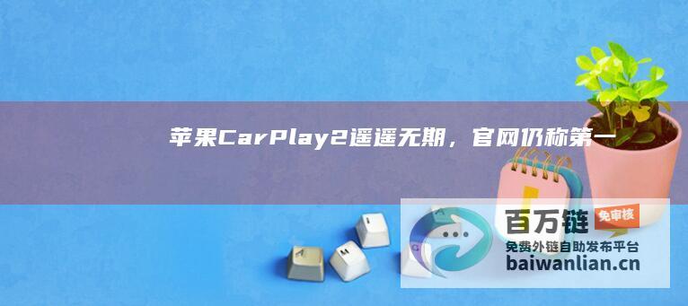 苹果CarPlay2遥遥无期，官网仍称“第一批适用车款将于今年推出”